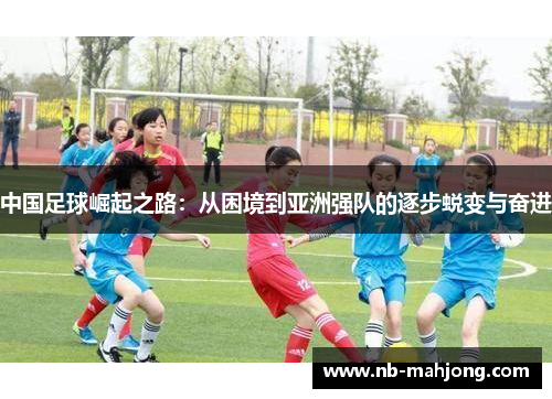 中国足球崛起之路：从困境到亚洲强队的逐步蜕变与奋进