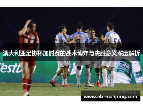 澳大利亚足协杯加时赛的战术博弈与决胜意义深度解析