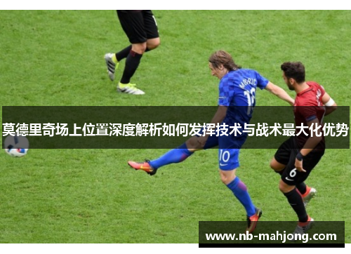 莫德里奇场上位置深度解析如何发挥技术与战术最大化优势 莫德里奇场上位置深度解析如何发挥技术与战术最大化优势