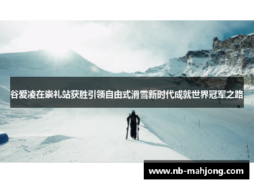 谷爱凌在崇礼站获胜引领自由式滑雪新时代成就世界冠军之路