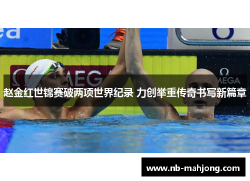 赵金红世锦赛破两项世界纪录 力创举重传奇书写新篇章