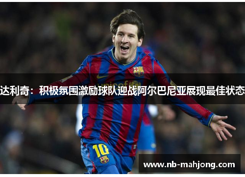 达利奇：积极氛围激励球队迎战阿尔巴尼亚展现最佳状态