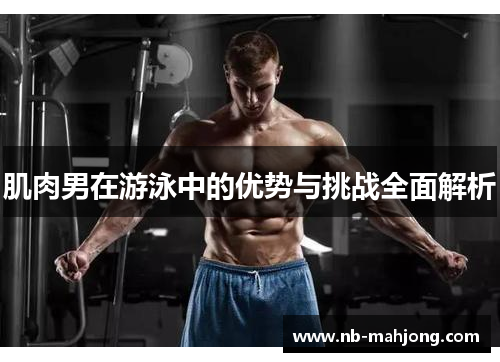 肌肉男在游泳中的优势与挑战全面解析 肌肉男在游泳中的优势与挑战全面解析