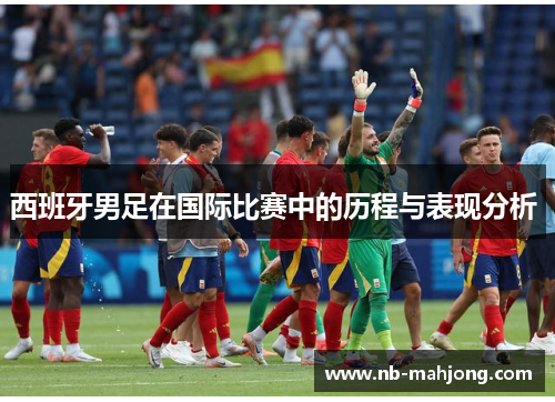 西班牙男足在国际比赛中的历程与表现分析 西班牙男足在国际比赛中的历程与表现分析