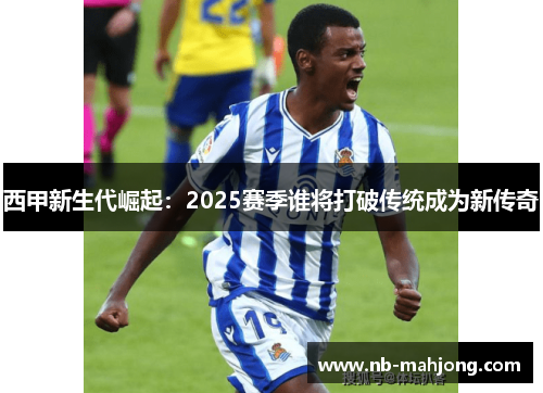 西甲新生代崛起:2025赛季谁将打破传统成为新传奇 西甲新生代崛起:2025赛季谁将打破传统成为新传奇