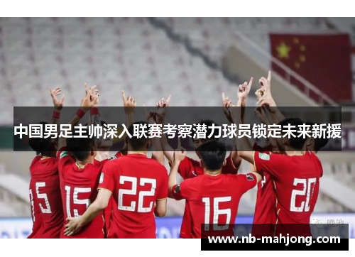 中国男足主帅深入联赛考察潜力球员锁定未来新援 中国男足主帅深入联赛考察潜力球员锁定未来新援