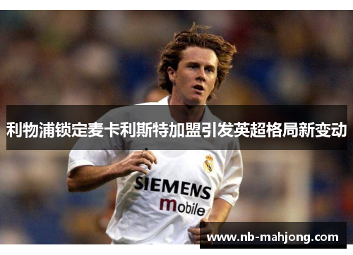 利物浦锁定麦卡利斯特加盟引发英超格局新变动 利物浦锁定麦卡利斯特加盟引发英超格局新变动