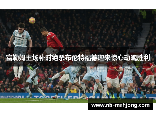 富勒姆主场补时绝杀布伦特福德迎来惊心动魄胜利