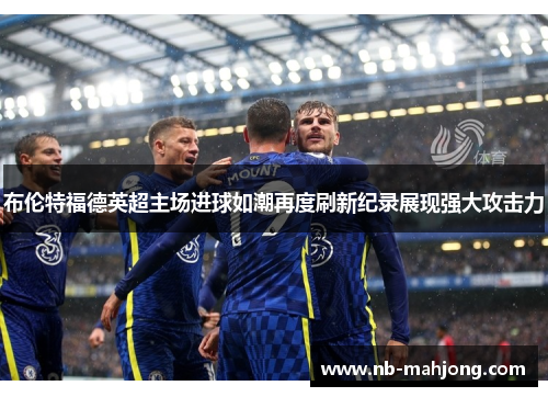 布伦特福德英超主场进球如潮再度刷新纪录展现强大攻击力