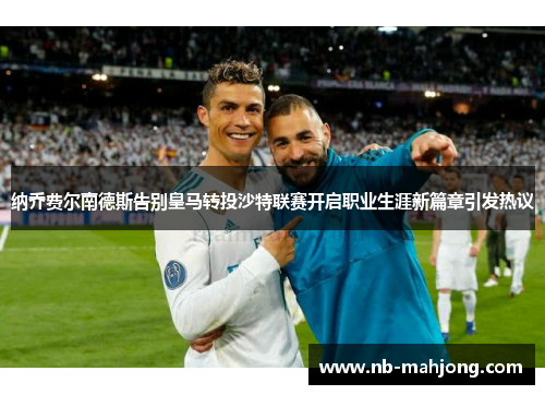 纳乔费尔南德斯告别皇马转投沙特联赛开启职业生涯新篇章引发热议