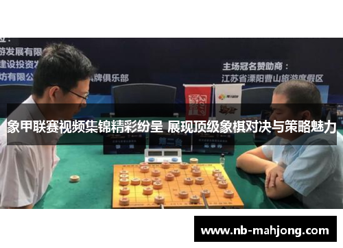 象甲联赛视频集锦精彩纷呈 展现顶级象棋对决与策略魅力