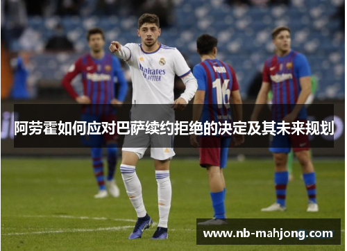 阿劳霍如何应对巴萨续约拒绝的决定及其未来规划 阿劳霍如何应对巴萨续约拒绝的决定及其未来规划
