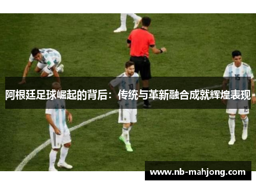 阿根廷足球崛起的背后:传统与革新融合成就辉煌表现 阿根廷足球崛起的背后:传统与革新融合成就辉煌表现